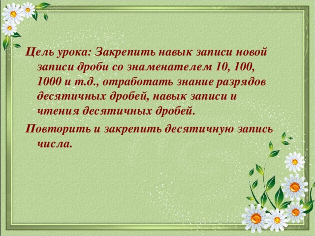 Цель урока: Закрепить навык записи новой записи дроби со знаменателем 10, 100, 1000 и т.д., отработать знание разрядов десятичных дробей, навык записи и чтения десятичных дробей. Повторить и закрепить десятичную запись числа.  