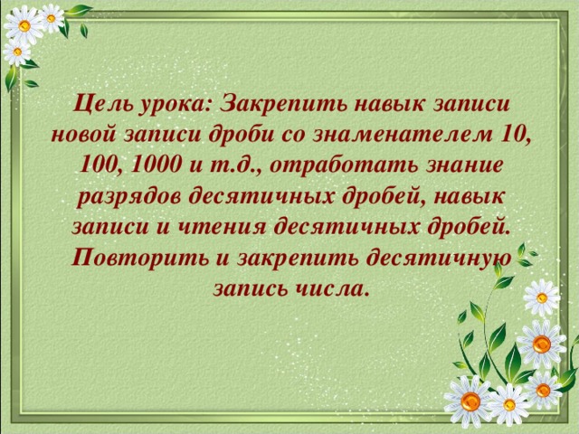 Цель урока: Закрепить навык записи новой записи дроби со знаменателем 10, 100, 1000 и т.д., отработать знание разрядов десятичных дробей, навык записи и чтения десятичных дробей.  Повторить и закрепить десятичную запись числа.   