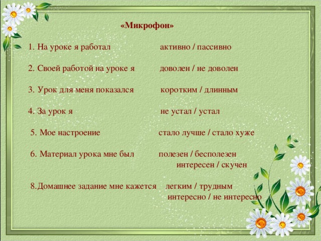  «Микрофон»   1. На уроке я работал активно / пассивно   2. Своей работой на уроке я доволен / не доволен   3. Урок для меня показался коротким / длинным   4. За урок я не устал / устал   5. Мое настроение стало лучше / стало хуже   6. Материал урока мне был полезен / бесполезен  интересен / скучен   8.Домашнее задание мне кажется легким / трудным  интересно / не интересно      