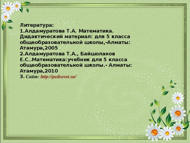 Литература:  1.Алдамуратова Т.А. Математика. Дидактический материал: для 5 класса общеобразовательной школы,-Алматы: Атамура,2005  2.Алдамуратова Т.А., Байшоланов Е.С..Математика:учебник для 5 класса общеобразовательной школы.- Алматы: Атамура,2010  3. Сайт: http://pedsovet.su/  