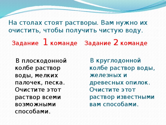 На столах стоят растворы. Вам нужно их очистить, чтобы получить чистую воду.  Задание 1 команде Задание 2 команде  В плоскодонной колбе раствор воды, мелких палочек, песка. Очистите этот раствор всеми возможными способами.  В круглодонной колбе раствор воды, железных и древесных опилок. Очистите этот раствор известными вам способами. 