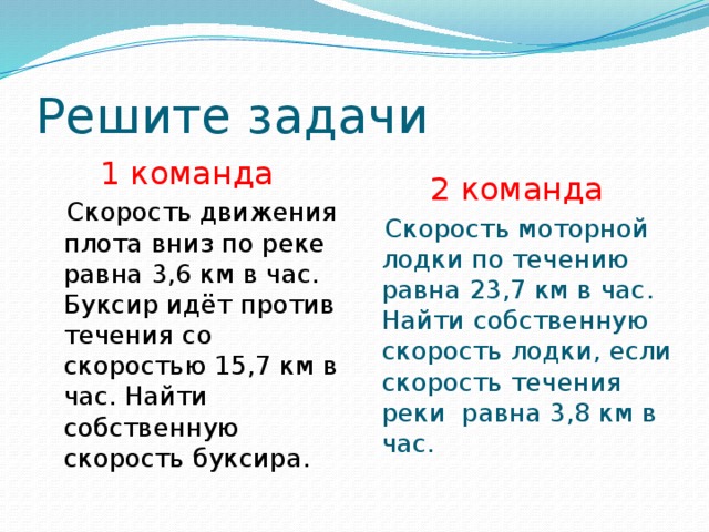 Решите задачи 1 команда 2 команда  Скорость движения плота вниз по реке равна 3,6 км в час. Буксир идёт против течения со скоростью 15,7 км в час. Найти собственную скорость буксира.  Скорость моторной лодки по течению равна 23,7 км в час. Найти собственную скорость лодки, если скорость течения реки равна 3,8 км в час. 