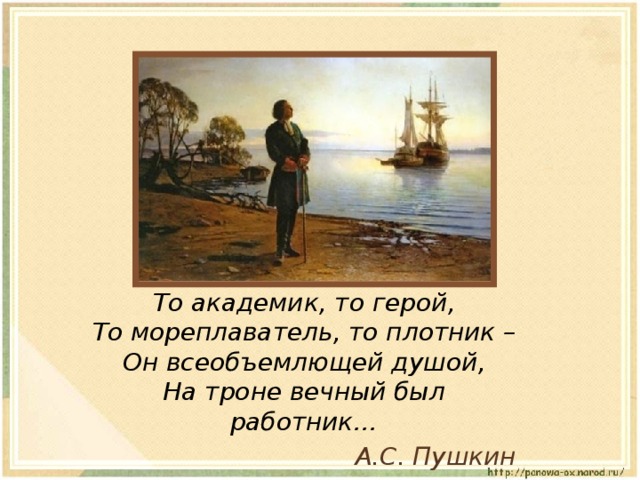 То академик, то герой,  То мореплаватель, то плотник –  Он всеобъемлющей душой,  На троне вечный был работник… А.С. Пушкин 