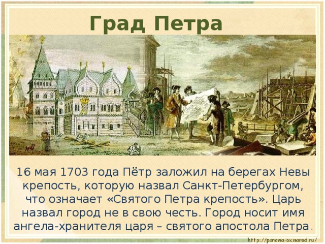 Град Петра  16 мая 1703 года Пётр заложил на берегах Невы крепость, которую назвал Санкт-Петербургом, что означает «Святого Петра крепость». Царь назвал город не в свою честь. Город носит имя ангела-хранителя царя – святого апостола Петра . 