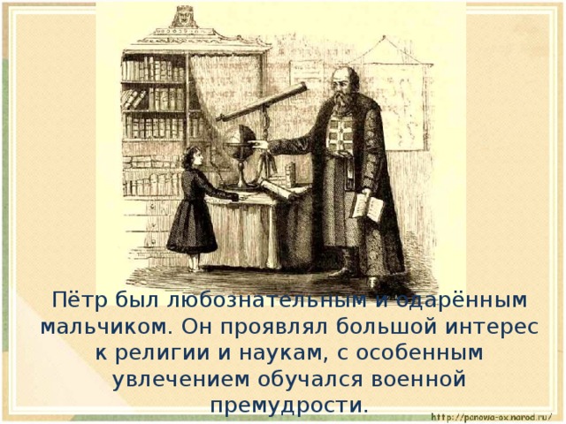  Пётр был любознательным и одарённым мальчиком. Он проявлял большой интерес к религии и наукам, с особенным увлечением обучался военной премудрости. 