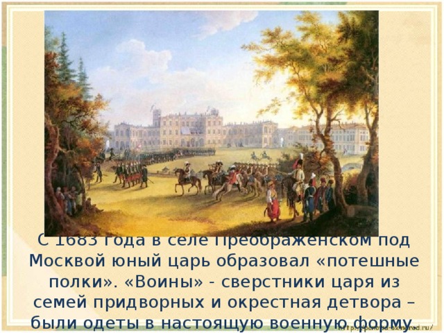  С 1683 года в селе Преображенском под Москвой юный царь образовал «потешные полки». «Воины» - сверстники царя из семей придворных и окрестная детвора – были одеты в настоящую военную форму. 