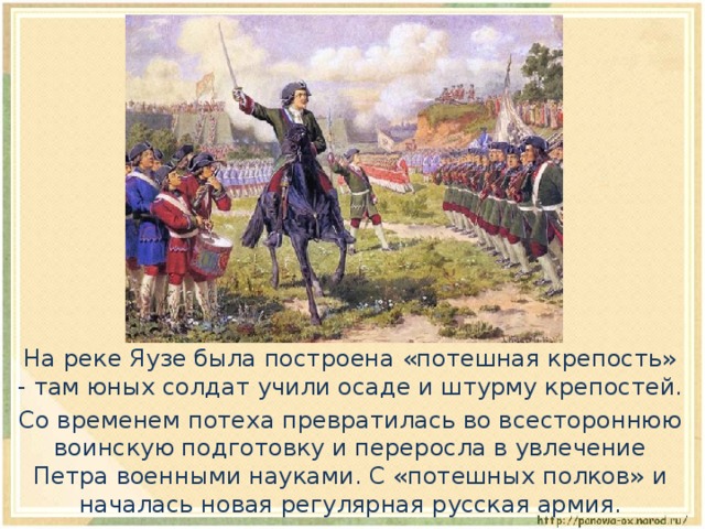  На реке Яузе была построена «потешная крепость» - там юных солдат учили осаде и штурму крепостей.  Со временем потеха превратилась во всестороннюю воинскую подготовку и переросла в увлечение Петра военными науками. С «потешных полков» и началась новая регулярная русская армия. 