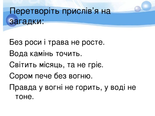 Перетворіть прислів ’ я на загадки: Без роси і трава не росте. Вода камінь точить. Світить місяць, та не гріє. Сором пече без вогню. Правда у вогні не горить, у воді не тоне. 