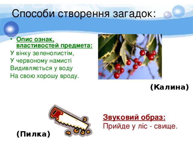 Способи створення загадок:   Опис ознак, властивостей предмета: У вінку зеленолистім, У червоному намисті Видивляється у воду На свою хорошу вроду. (Калина)  Звуковий образ:  Прийде у ліс - свище. (Пилка) 