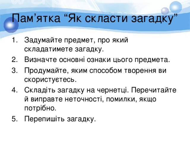 Пам ’ ятка “Як скласти загадку” Задумайте предмет, про який складатимете загадку. Визначте основні ознаки цього предмета. Продумайте, яким способом творення ви скористуєтесь. Складіть загадку на чернетці. Перечитайте й виправте неточності, помилки, якщо потрібно. Перепишіть загадку. 