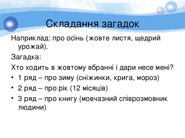  Складання загадок Наприклад : про осінь (жовте листя, щедрий урожай). Загадка : Хто ходить в жовтому вбранні і дари несе мені? 1 ряд – про зиму (сніжинки, крига, мороз) 2 ряд – про рік (12 місяців) 3 ряд – про книгу (мовчазний співрозмовник людини) 