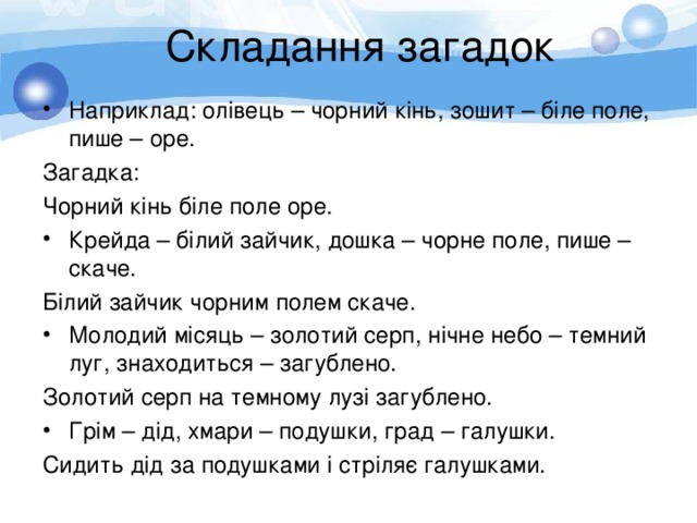 Складання загадок Наприклад: олівець – чорний кінь, зошит – біле поле, пише – оре. Загадка: Чорний кінь біле поле оре. Крейда – білий зайчик, дошка – чорне поле, пише – скаче. Білий зайчик чорним полем скаче. Молодий місяць – золотий серп, нічне небо – темний луг, знаходиться – загублено. Золотий серп на темному лузі загублено. Грім – дід, хмари – подушки, град – галушки. Сидить дід за подушками і стріляє галушками. 