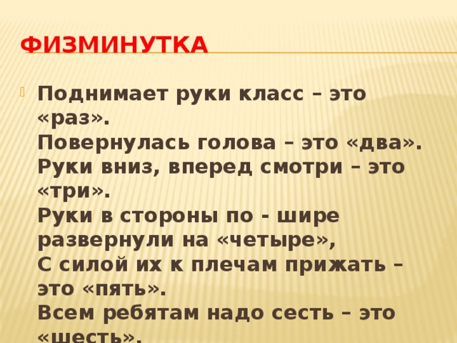 Физминутка Поднимает руки класс – это «раз».  Повернулась голова – это «два».  Руки вниз, вперед смотри – это «три».  Руки в стороны по - шире развернули на «четыре»,  С силой их к плечам прижать – это «пять».  Всем ребятам надо сесть – это «шесть». 