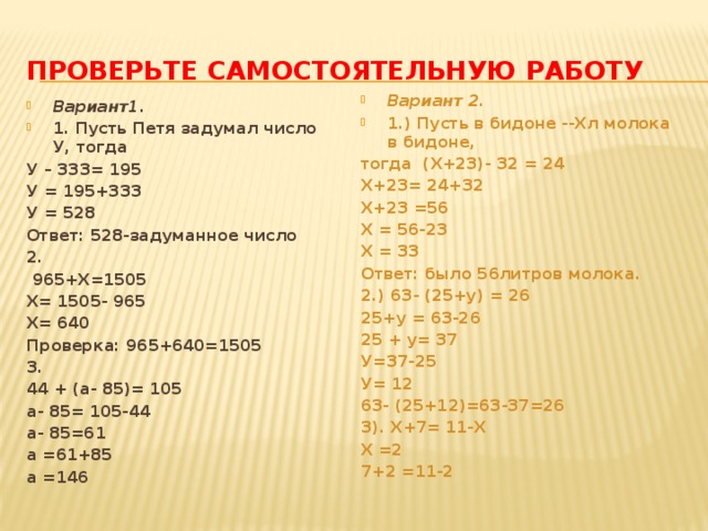 Проверьте самостоятельную работу Вариант 2. 1.) Пусть в бидоне --Хл молока в бидоне, тогда (Х+23)- 32 = 24 Х+23= 24+32 Х+23 =56 Х = 56-23 Х = 33 Ответ: было 56литров молока. 2.) 63- (25+у) = 26 25+у = 63-26 25 + у= 37 У=37-25 У= 12 63- (25+12)=63-37=26 3). Х+7= 11-Х Х =2 7+2 =11-2 Вариант1. 1. Пусть Петя задумал число У, тогда У – 333= 195 У = 195+333 У = 528 Ответ: 528-задуманное число 2.  965+Х=1505 Х= 1505- 965 Х= 640 Проверка: 965+640=1505 3. 44 + (а- 85)= 105 а- 85= 105-44 а- 85=61 а =61+85 а =146 