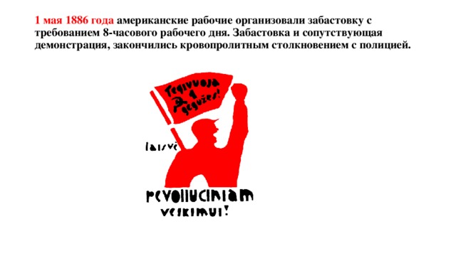 1 мая 1886 года американские рабочие организовали забастовку с требованием 8-часового рабочего дня. Забастовка и сопутствующая демонстрация, закончились кровопролитным столкновением с полицией.   