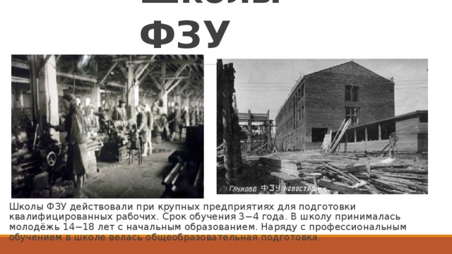 Школы ФЗУ Школы ФЗУ действовали при крупных предприятиях для подготовки квалифицированных рабочих. Срок обучения 3−4 года. В школу принималась молодёжь 14−18 лет с начальным образованием. Наряду с профессиональным обучением в школе велась общеобразовательная подготовка.  