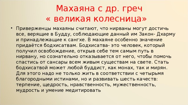  Махаяна с др. греч  « великая колесница» Приверженцы махаяны считают, что нирваны могут достичь все, верящие в Будду, соблюдающие данный им Закон- Дхарму и принадлежащие к сангхе. В махаяне особенно значение придаётся бодхисатвам. Бодхисатва- это человек, который получил освобождение, открыв себе тем самым путь в нирвану, но сознательно отказывается от него, чтобы помочь спастись от сансары всем живым существам на свете. Стать бодхисатвой может любой буддист, как монах, так и мирян. Для этого надо не только жить в соответствии с четырьмя благородными истинами, но и развивать шесть качеств: терпение, щедрость, нравственность, мужественность, мудрость и умение медитировать 