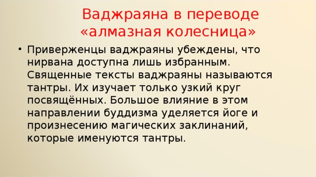  Ваджраяна в переводе  «алмазная колесница» Приверженцы ваджраяны убеждены, что нирвана доступна лишь избранным. Священные тексты ваджраяны называются тантры. Их изучает только узкий круг посвящённых. Большое влияние в этом направлении буддизма уделяется йоге и произнесению магических заклинаний, которые именуются тантры. 