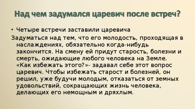 Четыре встречи заставили царевича Задуматься над тем, что его молодость, проходящая в наслаждениях, обязательно когда-нибудь закончится. На смену ей придут старость, болезни и смерть, ожидающие любого человека на Земле. «Как избежать этого?»- задавал себе этот вопрос царевич. Чтобы избежать старост и болезней, он решил, уже будучи молодым, отказаться от земных удовольствий, сокращающих жизнь человека, делающих его немощным и дряхлым. 