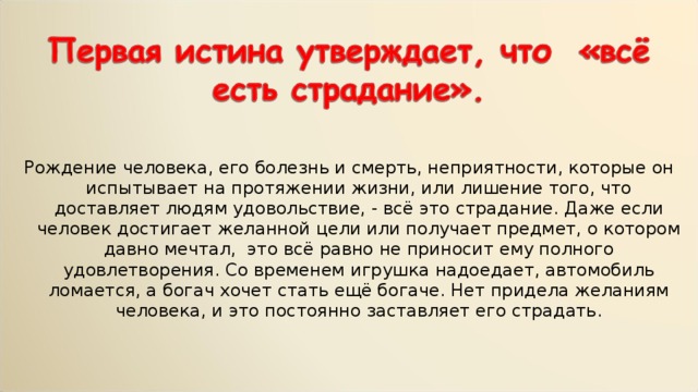 Рождение человека, его болезнь и смерть, неприятности, которые он испытывает на протяжении жизни, или лишение того, что доставляет людям удовольствие, - всё это страдание. Даже если человек достигает желанной цели или получает предмет, о котором давно мечтал, это всё равно не приносит ему полного удовлетворения. Со временем игрушка надоедает, автомобиль ломается, а богач хочет стать ещё богаче. Нет придела желаниям человека, и это постоянно заставляет его страдать. 