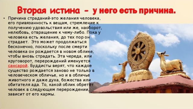 Причина страданий-это желания человека, его привязанность к вещам, стремление к получению удовольствия или же, наоборот, нелюбовь, отвращение к чему-либо. Пока у человека есть желания, до тех пор он страдает. Это может продолжаться бесконечно, поскольку после смерти человека он рождается в новом облике, чтобы вновь страдать. Эта череда, или круговорот, перерождений именуется сансарой . Буддисты верят, что каждое существо рождается заново не только в человеческом обличье, но и в обличье животного и даже духа, божества или обитателя ада. То, какой облик обретёт человек в следующем перерождении, зависит от его кармы. 