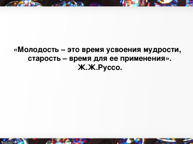   «Молодость – это время усвоения мудрости, старость – время для ее применения». Ж.Ж.Руссо. 