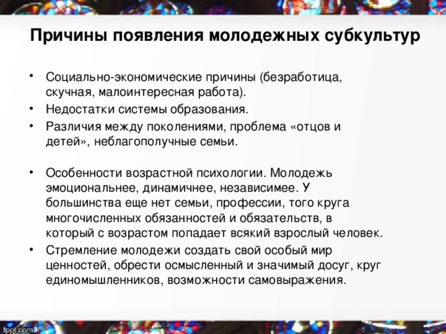 Причины появления молодежных субкультур   Социально-экономические причины (безработица, скучная, малоинтересная работа). Недостатки системы образования. Различия между поколениями, проблема «отцов и детей», неблагополучные семьи. Особенности возрастной психологии. Молодежь эмоциональнее, динамичнее, независимее. У большинства еще нет семьи, профессии, того круга многочисленных обязанностей и обязательств, в который с возрастом попадает всякий взрослый человек. Стремление молодежи создать свой особый мир ценностей, обрести осмысленный и значимый досуг, круг единомышленников, возможности самовыражения. 