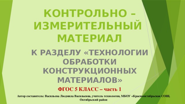 КОНТРОЛЬНО – ИЗМЕРИТЕЛЬНЫЙ  МАТЕРИАЛ К РАЗДЕЛУ «ТЕХНОЛОГИИ ОБРАБОТКИ КОНСТРУКЦИОННЫХ МАТЕРИАЛОВ» ФГОС 5 КЛАСС – часть 1 Автор составитель: Васильева Людмила Васильевна, учитель технологии, МБОУ «Краснооктябрьская СОШ, Октябрьский район 