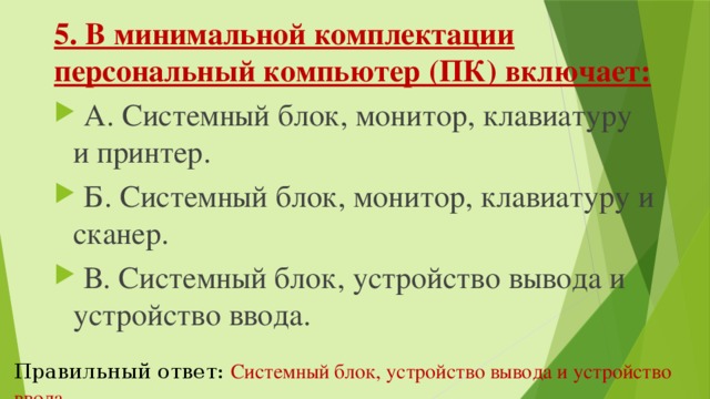 5. В минимальной комплектации персональный компьютер (ПК) включает:   А. Системный блок, монитор, клавиатуру и принтер.   Б. Системный блок, монитор, клавиатуру и сканер.   В. Системный блок, устройство вывода и устройство ввода. Правильный ответ:  Системный блок, устройство вывода и устройство ввода. 