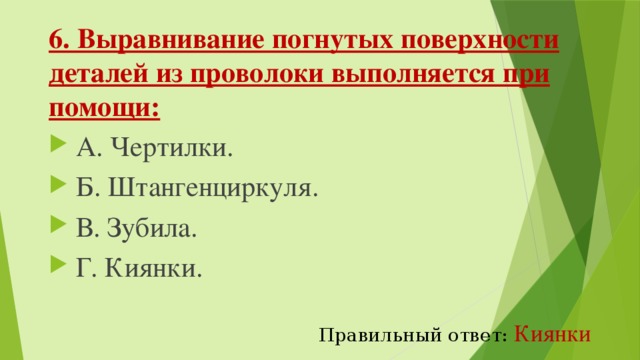 6. Выравнивание погнутых поверхности деталей из проволоки выполняется при помощи:   А. Чертилки.   Б. Штангенциркуля.   В. Зубила.   Г. Киянки. Правильный ответ:  Киянки 