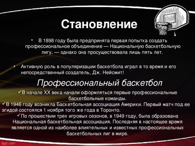  Становление В 1898 году была предпринята первая попытка создать профессиональное объединение — Национальную баскетбольную лигу, — однако она просуществовала лишь пять лет.  Активную роль в популяризации баскетбола играл в то время и его непосредственный создатель, Дж. Нейсмит! Профессиональный баскетбол В начале XX века начали оформляться первые профессиональные баскетбольные команды. В 1946 году возникла Баскетбольная ассоциация Америки.  Первый матч под ее эгидой состоялся 1 ноября того же года в Торонто. По прошествии трех игровых сезонов, в 1949 году, была образована Национальная баскетбольная ассоциация.  Последняя в настоящее время является одной из наиболее влиятельных и известных профессиональных баскетбольных лиг в мире.  