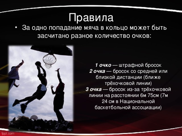 Правила За одно попадание мяча в кольцо может быть засчитано разное количество очков: 1 очко  — штрафной бросок 2 очка  — бросок со средней или близкой дистанции (ближе трёхочковой линии) 3 очка  — бросок из-за трёхочковой линии на расстоянии 6м 75см (7м 24 см в Национальной баскетбольной ассоциации) 