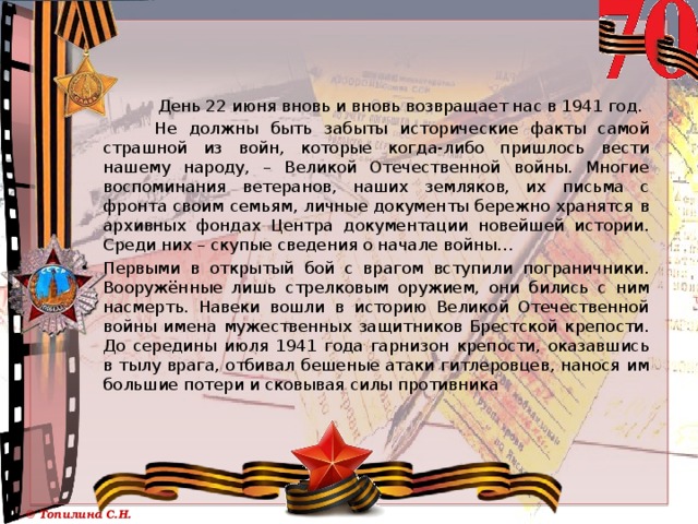  День 22 июня вновь и вновь возвращает нас в 1941 год.  Не должны быть забыты исторические факты самой страшной из войн, которые когда-либо пришлось вести нашему народу, – Великой Отечественной войны. Многие воспоминания ветеранов, наших земляков, их письма с фронта своим семьям, личные документы бережно хранятся в архивных фондах Центра документации новейшей истории. Среди них – скупые сведения о начале войны… Первыми в открытый бой с врагом вступили пограничники. Вооружённые лишь стрелковым оружием, они бились с ним насмерть. Навеки вошли в историю Великой Отечественной войны имена мужественных защитников Брестской крепости. До середины июля 1941 года гарнизон крепости, оказавшись в тылу врага, отбивал бешеные атаки гитлеровцев, нанося им большие потери и сковывая силы противника 