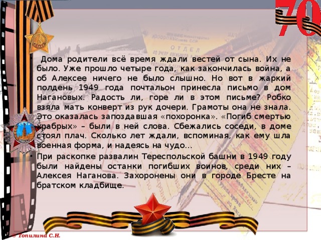  Дома родители всё время ждали вестей от сына. Их не было. Уже прошло четыре года, как закончилась война, а об Алексее ничего не было слышно. Но вот в жаркий полдень 1949 года почтальон принесла письмо в дом Нагановых. Радость ли, горе ли в этом письме? Робко взяла мать конверт из рук дочери. Грамоты она не знала. Это оказалась запоздавшая «похоронка». «Погиб смертью храбрых» – были в ней слова. Сбежались соседи, в доме стоял плач. Сколько лет ждали, вспоминая, как ему шла военная форма, и надеясь на чудо… При раскопке развалин Тереспольской башни в 1949 году были найдены останки погибших воинов, среди них – Алексея Наганова. Захоронены они в городе Бресте на братском кладбище. 