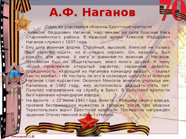 А.Ф. Наганов  Один из участников обороны Брестской крепости – Алексей Фёдорович Наганов, наш земляк из села Красная Река Старомайнского района. В Красной армии Алексей Фёдорович Наганов служил с 1937 года. Ему шла военная форма. Стройный, высокий, Алексей не только был «крепко сшит», но и «ладно скроен». Он, казалось, был рождён для армии. У него и фамилия-то военная – Наганов. Человеком был он общительным, имел много друзей. К нему людей привлекали открытый характер, сердечная доброта, порядочность. «Хороший из Наганова командир выйдет, - сказал как-то комбат. - Не послать ли его в полковую школу?» И Алексей Наганов стал курсантом. Окончил Минское военное училище им. Калинина в 1940 году, ему исполнилось двадцать пять лет. Получил направление на службу в Брест. В Брестской крепости был назначен командиром взвода. На фронте - с 22 июня 1941 года. Вместе с бойцами своего взвода, проявив беспримерное мужество и героизм, погиб при обороне Тереспольских ворот Брестской крепости. Посмертно награждён орденом Отечественной войны I степени . 