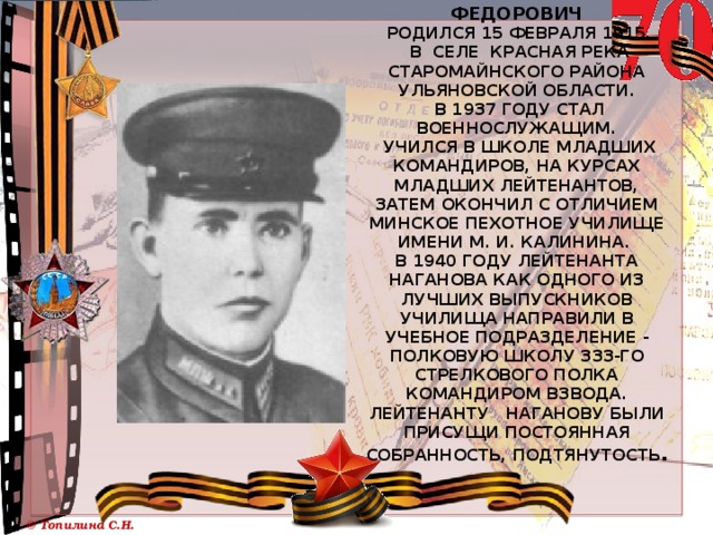    Наганов Алексей Федорович  Родился 15 февраля 1915.  в селе Красная Река Старомайнского района Ульяновской области.  В 1937 году стал военнослужащим.  Учился в школе младших командиров, на курсах младших лейтенантов, затем окончил с отличием Минское пехотное училище имени М. И. Калинина.  В 1940 году лейтенанта Наганова как одного из лучших выпускников училища направили в учебное подразделение - полковую школу 333-го стрелкового полка командиром взвода. Лейтенанту Наганову были присущи постоянная собранность, подтянутость .   