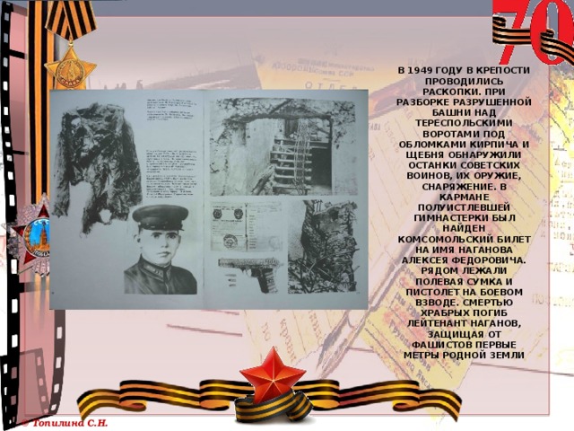      В 1949 году в крепости проводились раскопки. При разборке разрушенной башни над Тереспольскими воротами под обломками кирпича и щебня обнаружили останки советских воинов, их оружие, снаряжение. В кармане полуистлевшей гимнастерки был найден комсомольский билет на имя Наганова Алексея Федоровича. Рядом лежали полевая сумка и пистолет на боевом взводе. Смертью храбрых погиб лейтенант Наганов, защищая от фашистов первые метры родной земли   