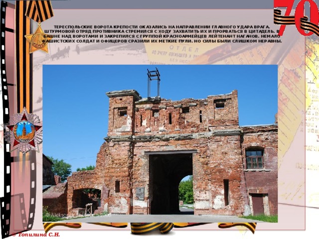    Тереспольские ворота крепости оказались на направлении главного удара врага. Штурмовой отряд противника стремился с ходу захватить их и прорваться в Цитадель. В башне над воротами и закрепился с группой красноармейцев лейтенант Наганов. Немало фашистских солдат и офицеров сразили их меткие пули. Но силы были слишком неравны. 