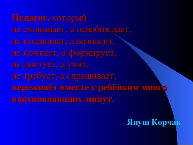 Педагог, который  не сковывает, а освобождает,  не подавляет, а возносит,  не комкает, а формирует,  не диктует, а учит,  не требует, а спрашивает,  переживёт вместе с ребёнком много вдохновляющих минут. Януш Корчак  