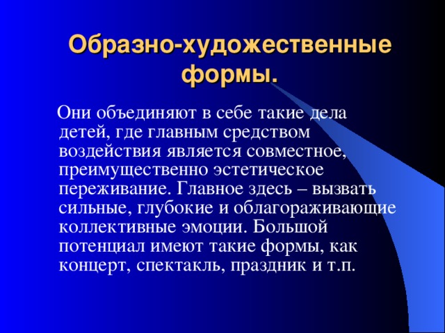 Образно-художественные формы.  Они объединяют в себе такие дела детей, где главным средством воздействия является совместное, преимущественно эстетическое переживание. Главное здесь – вызвать сильные, глубокие и облагораживающие коллективные эмоции. Большой потенциал имеют такие формы, как концерт, спектакль, праздник и т.п. 