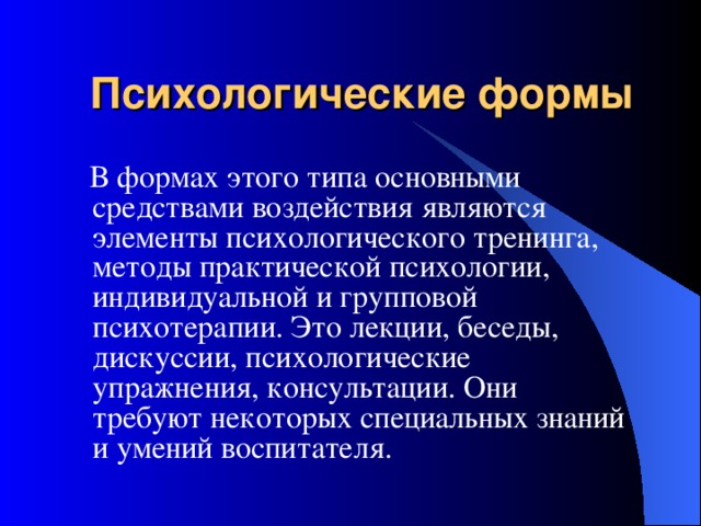 Психологические формы  В формах этого типа основными средствами воздействия являются элементы психологического тренинга, методы практической психологии, индивидуальной и групповой психотерапии. Это лекции, беседы, дискуссии, психологические упражнения, консультации. Они требуют некоторых специальных знаний и умений воспитателя. 