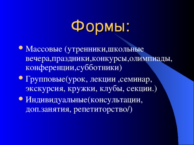 Формы : Массовые (утренники , школьные вечера , праздники , конкурсы , олимпиады , конференции , субботники) Групповые(урок , лекции , семинар , экскурсия , кружки , клубы , секции . ) Индивидуальные(консультации , доп.занятия , репетиторство / ) 