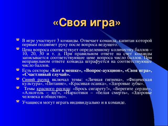 «Своя игра» В игре участвует 3 команды. Отвечает команда, капитан которой первым поднимет руку после вопроса ведущего. Цена вопроса соответствует определенному количеству баллов – 10, 20, 30 и т. д. При правильном ответе на счет команды записывается соответствующее цене вопроса число баллов. При неправильном ответе команда штрафуется на соответствующее число баллов. Есть секторы « Кот в мешке», «Вопрос-аукцион», «Своя игра», «Счастливый случай». Синий раунд включал темы: «Личная гигиена», «Физическая культура», «Питание», «Красивая осанка», «Здоровые зубы».  Темы красного раунда : «Брось сигарету!», «Берегите сердце», «Алкоголь – яд!», «Наркотики – «белая смерть», «Здоровье человека и общество». Учащиеся могут играть индивидуально и в команде.  