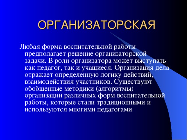ОРГАНИЗАТОРСКАЯ  Любая форма воспитательной работы предполагает решение организаторской задачи. В роли организатора может выступать как педагог, так и учащиеся. Организация дела отражает определенную логику действий, взаимодействия участников. Существуют обобщенные методики (алгоритмы) организации различных форм воспитательной работы, которые стали традиционными и используются многими педагогами 