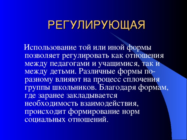 РЕГУЛИРУЮЩАЯ  Использование той или иной формы позволяет регулировать как отношения между педагогами и учащимися, так и между детьми. Различные формы по-разному влияют на процесс сплочения группы школьников. Благодаря формам, где заранее закладывается необходимость взаимодействия, происходит формирование норм социальных отношений. 