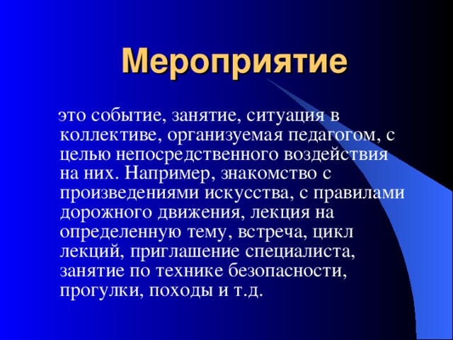 Мероприятие  это событие, занятие, ситуация в коллективе, организуемая педагогом, с целью непосредственного воздействия на них. Например, знакомство с произведениями искусства, с правилами дорожного движения, лекция на определенную тему, встреча, цикл лекций, приглашение специалиста, занятие по технике безопасности, прогулки, походы и т.д. 