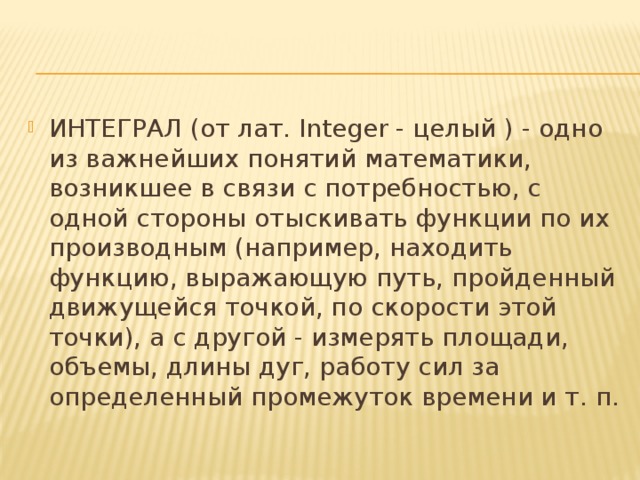 ИНТЕГРАЛ (от лат. Integer - целый ) - одно из важнейших понятий математики, возникшее в связи с потребностью, с одной стороны отыскивать функции по их производным (например, находить функцию, выражающую путь, пройденный движущейся точкой, по скорости этой точки), а с другой - измерять площади, объемы, длины дуг, работу сил за определенный промежуток времени и т. п. 