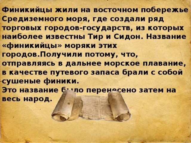 Финикийцы жили на восточном побережье Средиземного моря, где создали ряд торговых городов-государств, из которых наиболее известны Тир и Сидон. Название «финикийцы» моряки этих городов.Получили потому, что, отправляясь в дальнее морское плавание, в качестве путевого запаса брали с собой сушеные финики. Это название было перенесено затем на весь народ. 