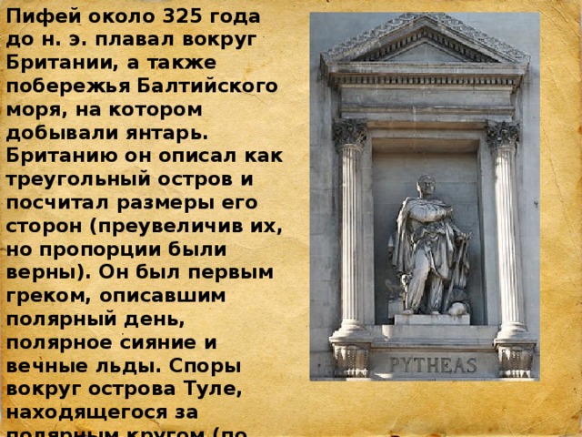 Пифей около 325 года до н. э. плавал вокруг Британии, а также побережья Балтийского моря, на котором добывали янтарь. Британию он описал как треугольный остров и посчитал размеры его сторон (преувеличив их, но пропорции были верны). Он был первым греком, описавшим полярный день, полярное сияние и вечные льды. Споры вокруг острова Туле, находящегося за полярным кругом (по описанию Пифея, полярный день там длится целый месяц), не утихали много веков 