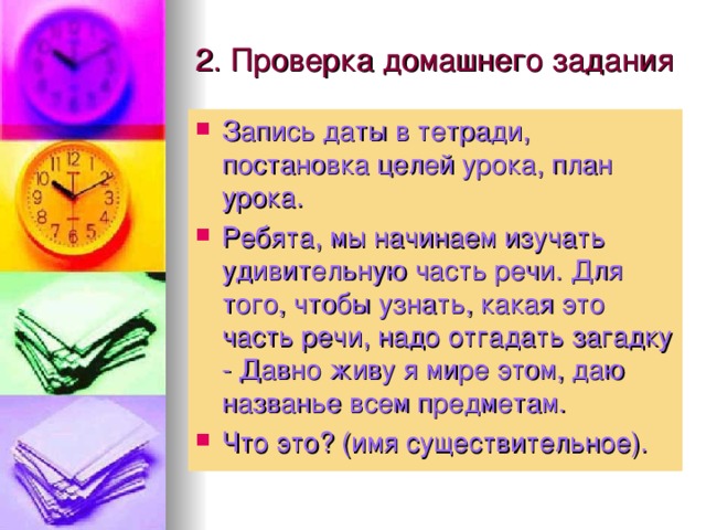 2. Проверка домашнего задания Запись даты в тетради, постановка целей урока, план урока. Ребята, мы начинаем изучать удивительную часть речи. Для того, чтобы узнать, какая это часть речи, надо отгадать загадку - Давно живу я мире этом, даю названье всем предметам. Что это? (имя существительное). 